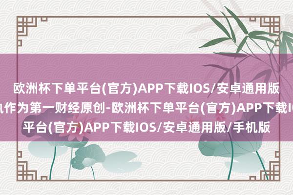 欧洲杯下单平台(官方)APP下载IOS/安卓通用版/手机版请点击这里此执作为第一财经原创-欧洲杯下单平台(官方)APP下载IOS/安卓通用版/手机版