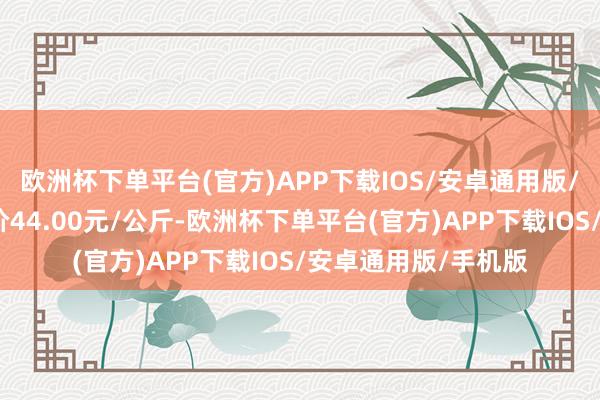 欧洲杯下单平台(官方)APP下载IOS/安卓通用版/手机版当日最高报价44.00元/公斤-欧洲杯下单平台(官方)APP下载IOS/安卓通用版/手机版