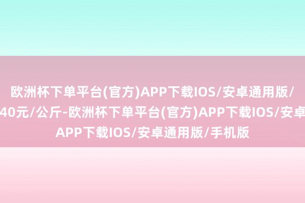 欧洲杯下单平台(官方)APP下载IOS/安卓通用版/手机版进出12.40元/公斤-欧洲杯下单平台(官方)APP下载IOS/安卓通用版/手机版