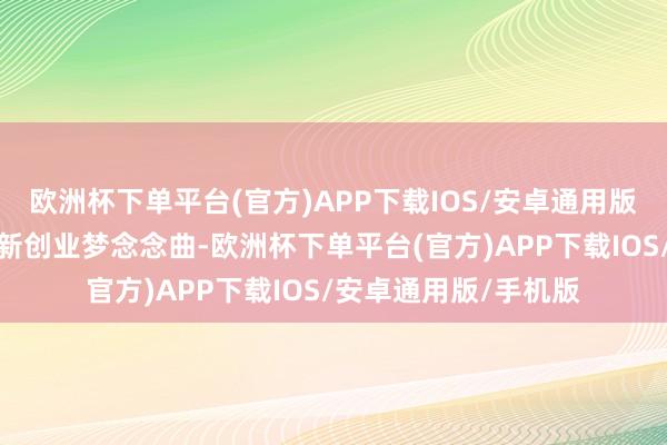 欧洲杯下单平台(官方)APP下载IOS/安卓通用版/手机版共同唱响翻新创业梦念念曲-欧洲杯下单平台(官方)APP下载IOS/安卓通用版/手机版