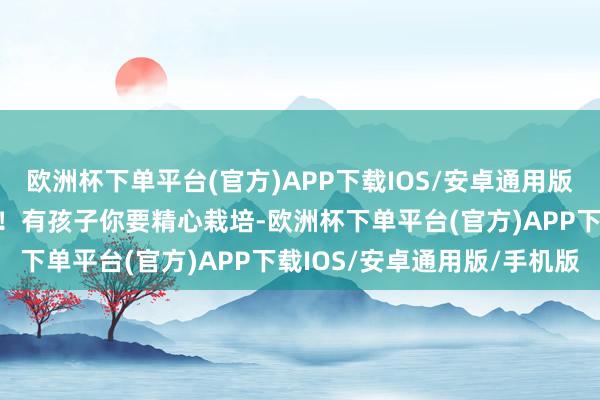 欧洲杯下单平台(官方)APP下载IOS/安卓通用版/手机版有压力你得移交！有孩子你要精心栽培-欧洲杯下单平台(官方)APP下载IOS/安卓通用版/手机版