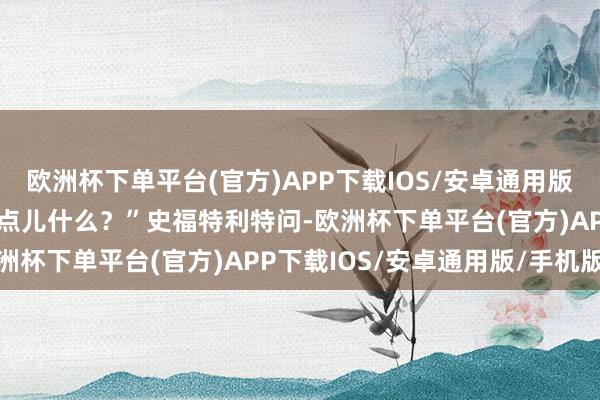 欧洲杯下单平台(官方)APP下载IOS/安卓通用版/手机版“您想让她再说点儿什么？”史福特利特问-欧洲杯下单平台(官方)APP下载IOS/安卓通用版/手机版