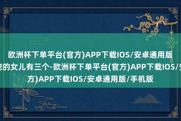 欧洲杯下单平台(官方)APP下载IOS/安卓通用版/手机版当今最受宠的女儿有三个-欧洲杯下单平台(官方)APP下载IOS/安卓通用版/手机版