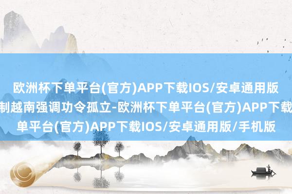 欧洲杯下单平台(官方)APP下载IOS/安卓通用版/手机版建设功令孤立轨制越南强调功令孤立-欧洲杯下单平台(官方)APP下载IOS/安卓通用版/手机版