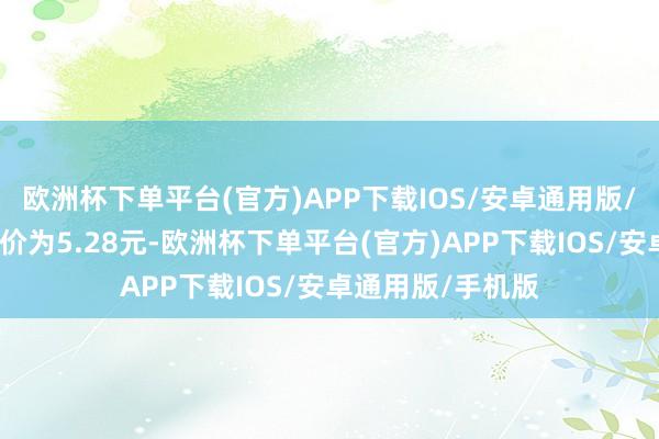 欧洲杯下单平台(官方)APP下载IOS/安卓通用版/手机版正股最新价为5.28元-欧洲杯下单平台(官方)APP下载IOS/安卓通用版/手机版