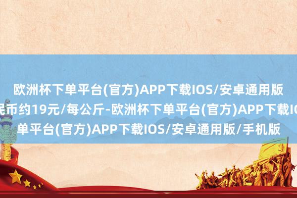 欧洲杯下单平台(官方)APP下载IOS/安卓通用版/手机版折合东说念主民币约19元/每公斤-欧洲杯下单平台(官方)APP下载IOS/安卓通用版/手机版