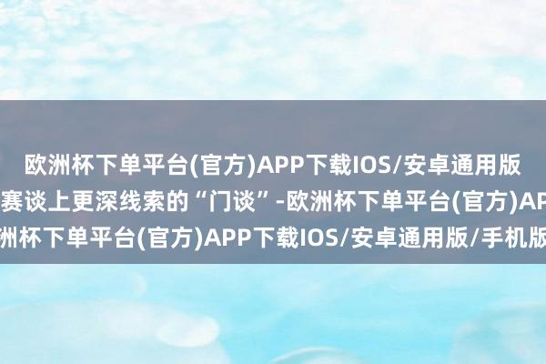 欧洲杯下单平台(官方)APP下载IOS/安卓通用版/手机版则更温雅这条新赛谈上更深线索的“门谈”-欧洲杯下单平台(官方)APP下载IOS/安卓通用版/手机版