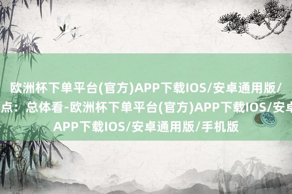 欧洲杯下单平台(官方)APP下载IOS/安卓通用版/手机版　　中枢不雅点：总体看-欧洲杯下单平台(官方)APP下载IOS/安卓通用版/手机版