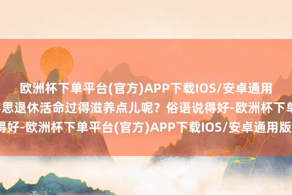 欧洲杯下单平台(官方)APP下载IOS/安卓通用版/手机版毕竟我们谁不思退休活命过得滋养点儿呢？俗语说得好-欧洲杯下单平台(官方)APP下载IOS/安卓通用版/手机版