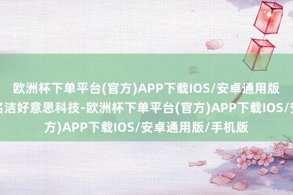 欧洲杯下单平台(官方)APP下载IOS/安卓通用版/手机版对应正股名洁好意思科技-欧洲杯下单平台(官方)APP下载IOS/安卓通用版/手机版