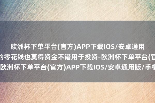 欧洲杯下单平台(官方)APP下载IOS/安卓通用版/手机版除了父母给的零花钱也莫得资金不错用于投资-欧洲杯下单平台(官方)APP下载IOS/安卓通用版/手机版