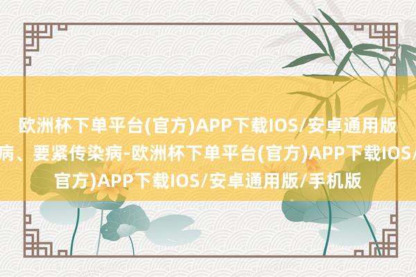 欧洲杯下单平台(官方)APP下载IOS/安卓通用版/手机版比如四大慢病、要紧传染病-欧洲杯下单平台(官方)APP下载