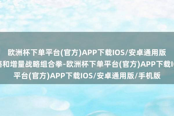 欧洲杯下单平台(官方)APP下载IOS/安卓通用版/手机版要打好存量战略和增量战略组合拳-欧洲杯下单平台(官方)AP