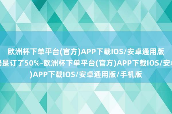 欧洲杯下单平台(官方)APP下载IOS/安卓通用版/手机版大厅也仍是订了50%-欧洲杯下单平台(官方)APP下载IOS/安卓通用版/手机版