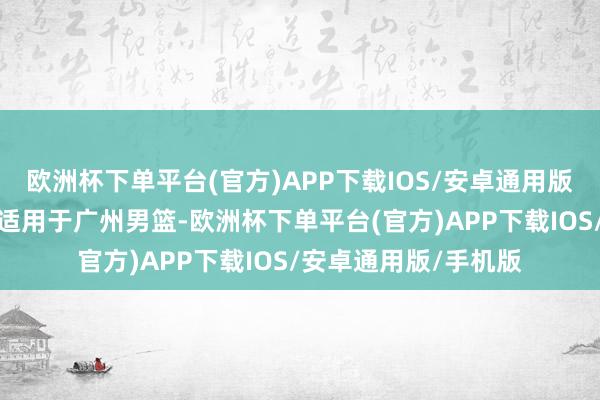 欧洲杯下单平台(官方)APP下载IOS/安卓通用版/手机版其实也大体适用于广州男篮-欧洲杯下单平台(官方)APP下载IOS/安卓通用版/手机版