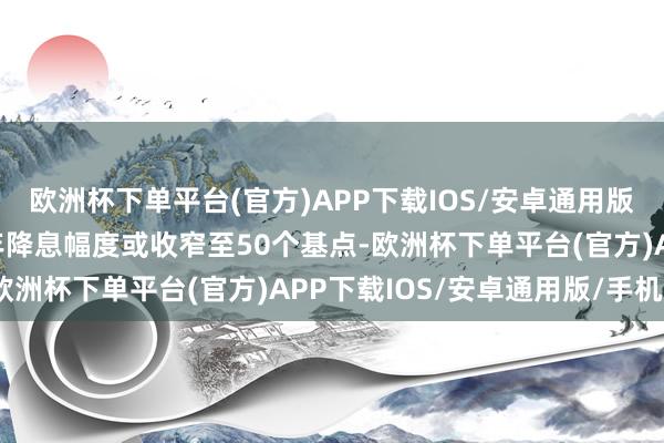 欧洲杯下单平台(官方)APP下载IOS/安卓通用版/手机版并展望2025年降息幅度或收窄至50个基点-欧洲杯下单平台(官方)APP下载IOS/安卓通用版/手机版