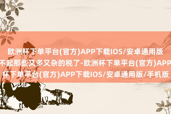 欧洲杯下单平台(官方)APP下载IOS/安卓通用版/手机版再也无谓记念交不起那些又多又杂的税了-欧洲杯下单平台(官方)APP下载IOS/安卓通用版/手机版