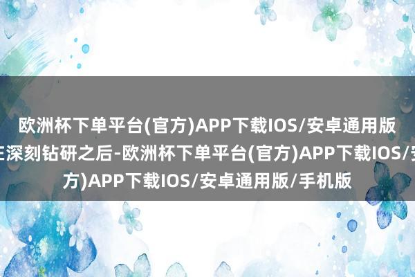 欧洲杯下单平台(官方)APP下载IOS/安卓通用版/手机版坚信列位在深刻钻研之后-欧洲杯下单平台(官方)APP下载IOS/安卓通用版/手机版