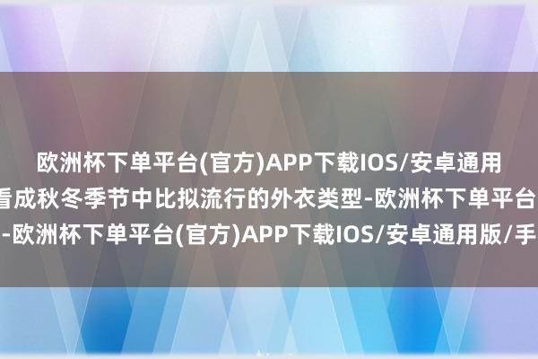 欧洲杯下单平台(官方)APP下载IOS/安卓通用版/手机版因为冲锋衣看成秋冬季节中比拟流行的外衣类型-欧洲杯下单平台(官方)APP下载IOS/安卓通用版/手机版