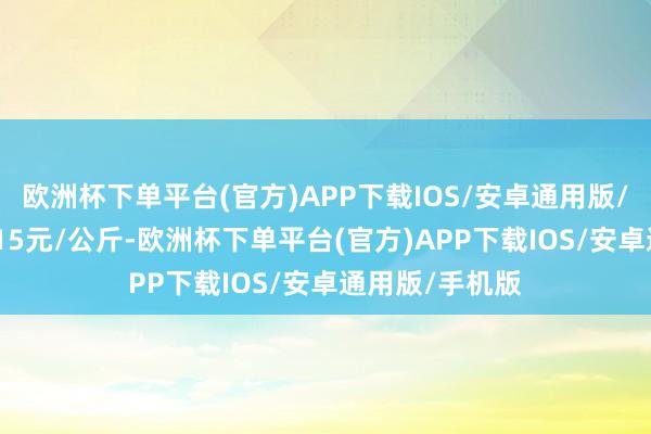 欧洲杯下单平台(官方)APP下载IOS/安卓通用版/手机版收支6.15元/公斤-欧洲杯下单平台(官方)APP下载IO