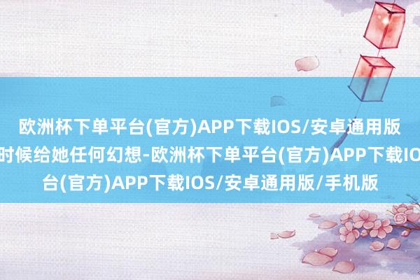 欧洲杯下单平台(官方)APP下载IOS/安卓通用版/手机版更不想在这个时候给她任何幻想-欧洲杯下单平台(官方)APP下载IOS/安卓通用版/手机版