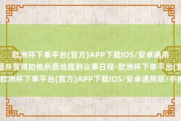 欧洲杯下单平台(官方)APP下载IOS/安卓通用版/手机版为他平反问题并莫得如他所愿地提到议事日程-欧洲杯下单平台(官方)APP下载IOS/安卓通用版/手机版