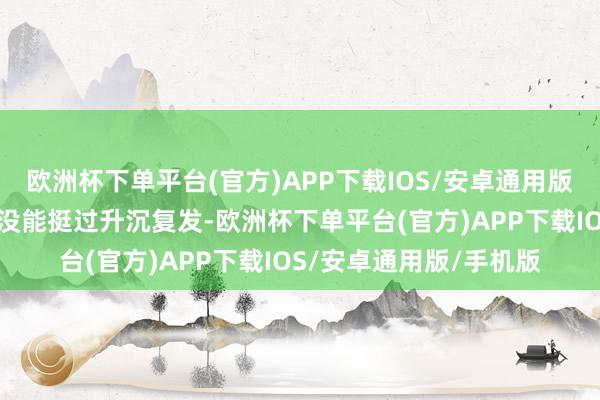 欧洲杯下单平台(官方)APP下载IOS/安卓通用版/手机版许多患者即是没能挺过升沉复发-欧洲杯下单平台(官方)APP下载IOS/安卓通用版/手机版