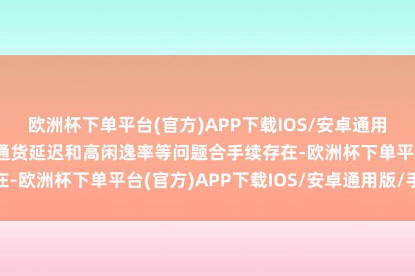 欧洲杯下单平台(官方)APP下载IOS/安卓通用版/手机版内需疲软、通货延迟和高闲逸率等问题合手续存在-欧洲杯下单平台(官方)APP下载IOS/安卓通用版/手机版