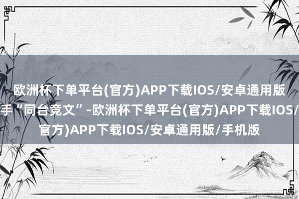 欧洲杯下单平台(官方)APP下载IOS/安卓通用版/手机版邀请各路妙手“同台竞文”-欧洲杯下单平台(官方)APP下载IOS/安卓通用版/手机版