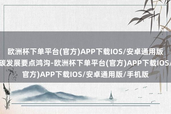 欧洲杯下单平台(官方)APP下载IOS/安卓通用版/手机版聚焦绿色低碳发展要点鸿沟-欧洲杯下单平台(官方)APP下载IOS/安卓通用版/手机版