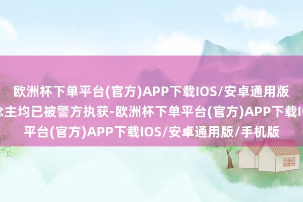 欧洲杯下单平台(官方)APP下载IOS/安卓通用版/手机版违警嫌疑东说念主均已被警方执获-欧洲杯下单平台(官方)AP